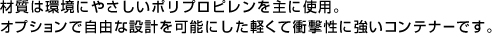 材質は環境にやさしいポリプロピレンを主に使用。
オプションで自由な設計を可能にした軽くて衝撃性に強いコンテナーです。 