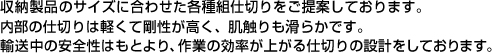 収納製品のサイズに合わせた各種組仕切りをご提案しております。内部の仕切りは軽くて剛性が高く、肌触りも滑らかです。輸送中の安全性はもとより、作業の効率が上がる仕切りの設計をしております。